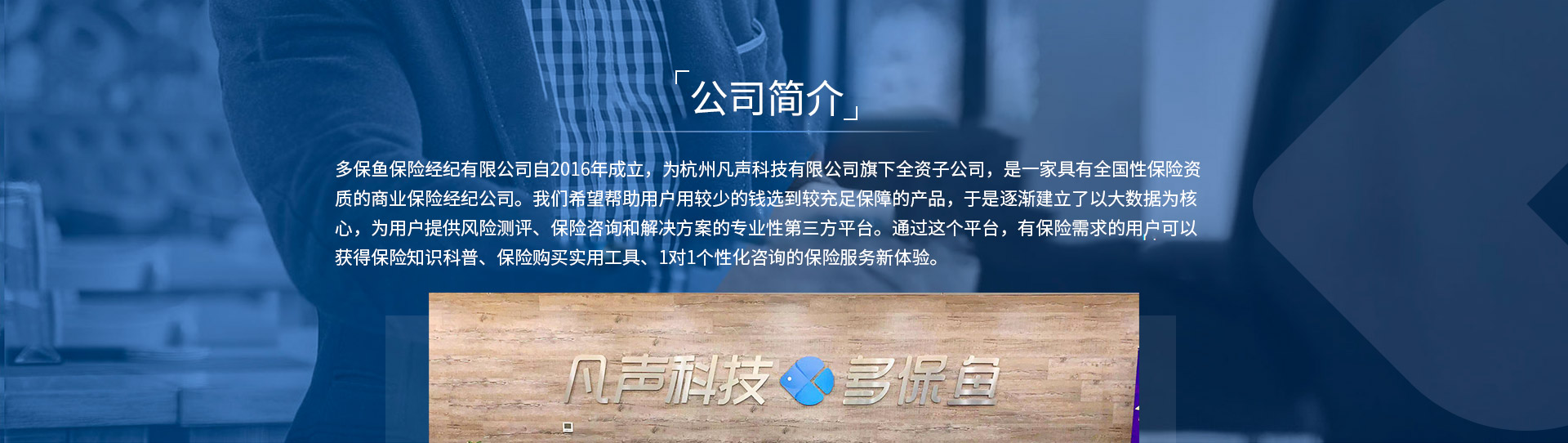多保魚保險經(jīng)紀有限公司自2016年成立，為杭州凡聲科技有限公司旗下全資子公司，是一家具有全國性保險資質(zhì)的商業(yè)保險經(jīng)紀公司。我們希望幫助用戶用較少的錢選到較充足保障的產(chǎn)品，于是逐漸建立了以大數(shù)據(jù)為核心，為用戶提供風險測評、保險咨詢和解決方案的專業(yè)性第三方平臺。通過這個平臺，有保險需求的用戶可以獲得保險知識科普、保險購買實用工具、1對1個性化咨詢的保險服務(wù)新體驗。