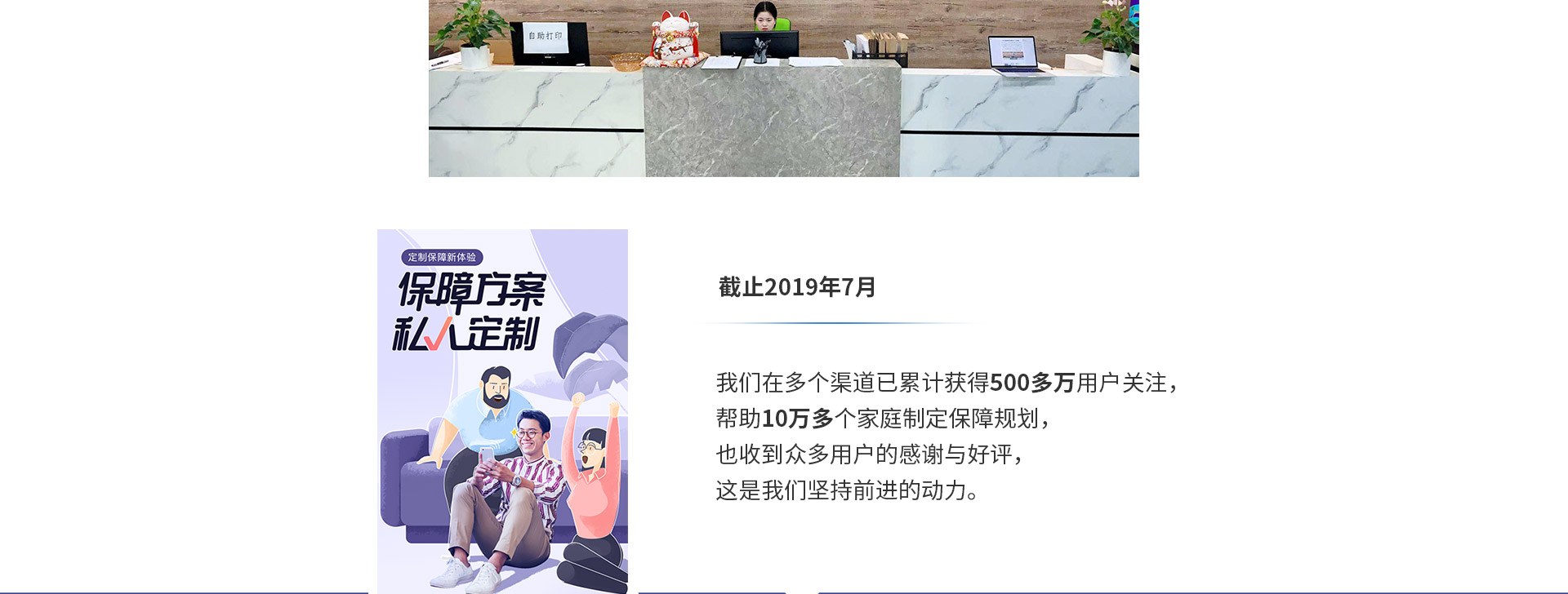 截止2019年7月，我們在多個渠道已累計獲得500多萬用戶關(guān)注，幫助10萬多個家庭制定保障規(guī)劃，也收到眾多用戶的感謝與好評，這是我們堅持前進的動力。